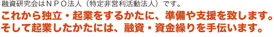 融資研究会はNPO法人（特定非営利活動法人）です。これから独立・企業するかたに、準備や支援を致します。そして、起業した方には、融資・資金繰りを手伝います。